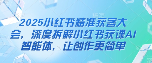 2025小红书精准获客大会，深度拆解小红书获课AI智能体，让创作更简单-知源网创