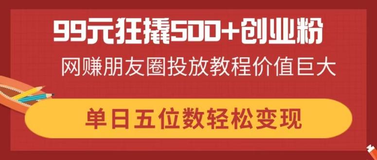 （14247期）99元狂撬500+创业粉，网赚朋友圈投放教程价值巨大，单日五位数轻松变现-知源网创